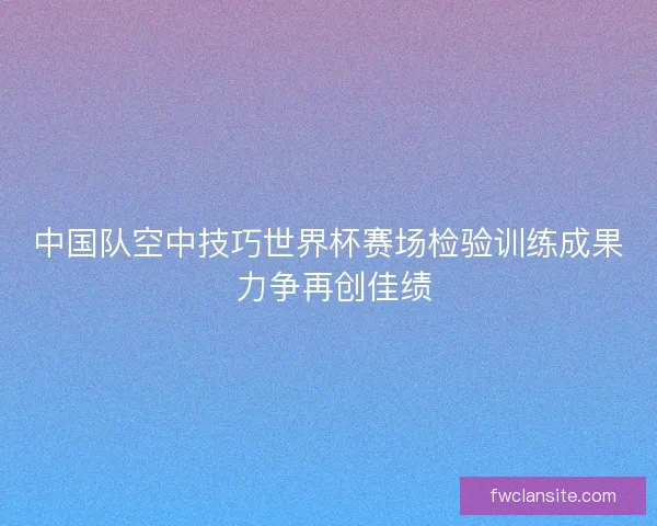 中国队空中技巧世界杯赛场检验训练成果 力争再创佳绩